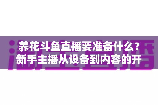 养花斗鱼直播要准备什么？新手主播从设备到内容的开播全攻略
