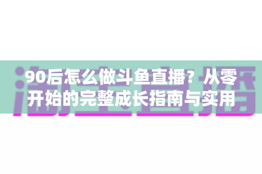90后怎么做斗鱼直播?从零开始的完整成长指南与实用技巧分享 90后怎么做斗鱼直播?从零开始的完整成长指南与实用技巧分享