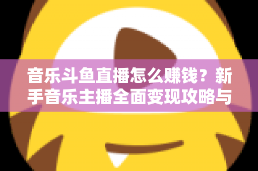 音乐斗鱼直播怎么赚钱？新手音乐主播全面变现攻略与实战指南