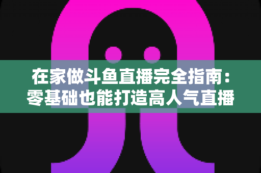 在家做斗鱼直播完全指南：零基础也能打造高人气直播间