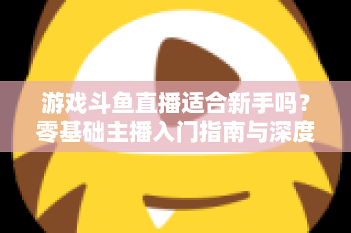 游戏斗鱼直播适合新手吗？零基础主播入门指南与深度解析