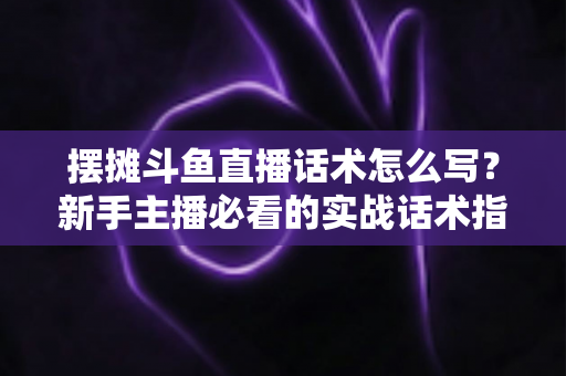 摆摊斗鱼直播话术怎么写？新手主播必看的实战话术指南与技巧全解析