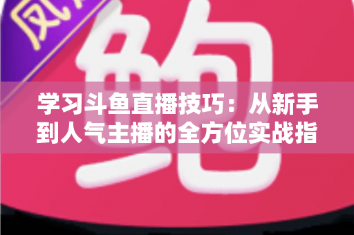 学习斗鱼直播技巧:从新手到人气主播的全方位实战指南 学习斗鱼直播技巧:从新手到人气主播的全方位实战指南