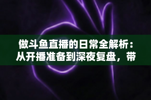 做斗鱼直播的日常全解析：从开播准备到深夜复盘，带你读懂主播真实的一天