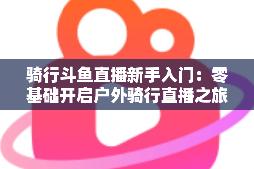 骑行斗鱼直播新手入门:零基础开启户外骑行直播之旅的完整指南 骑行斗鱼直播新手入门:零基础开启户外骑行直播之旅的完整指南