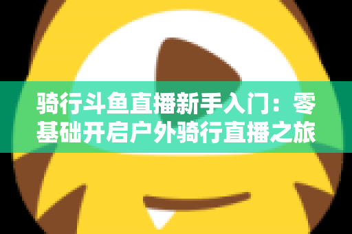 骑行斗鱼直播新手入门：零基础开启户外骑行直播之旅的完整指南