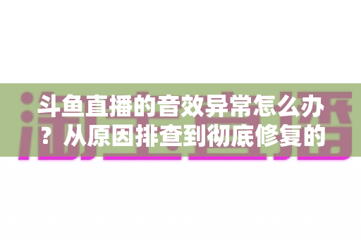 斗鱼直播的音效异常怎么办？从原因排查到彻底修复的完整解决方案