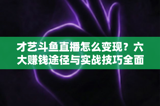 才艺斗鱼直播怎么变现?六大赚钱途径与实战技巧全面解析 才艺斗鱼直播怎么变现?六大赚钱途径与实战技巧全面解析