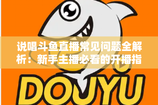 说唱斗鱼直播常见问题全解析：新手主播必看的开播指南与避坑手册