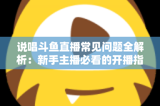 说唱斗鱼直播常见问题全解析：新手主播必看的开播指南与避坑手册