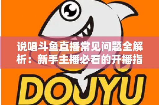 说唱斗鱼直播常见问题全解析：新手主播必看的开播指南与避坑手册