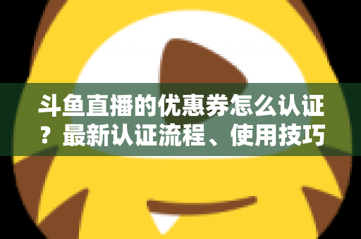 斗鱼直播的优惠券怎么认证？最新认证流程、使用技巧与常见问题全面解析