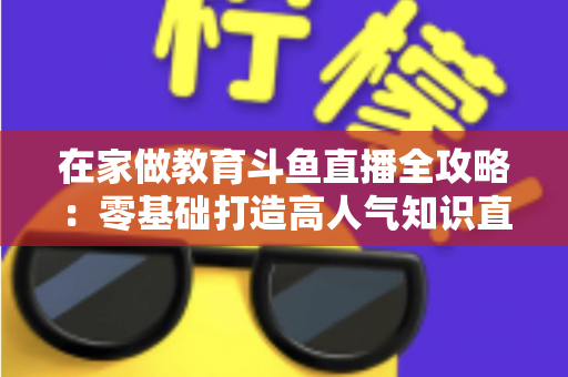 在家做教育斗鱼直播全攻略:零基础打造高人气知识直播间的完整指南 在家做教育斗鱼直播全攻略:零基础打造高人气知识直播间的完整指南