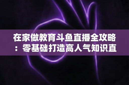 在家做教育斗鱼直播全攻略：零基础打造高人气知识直播间的完整指南
