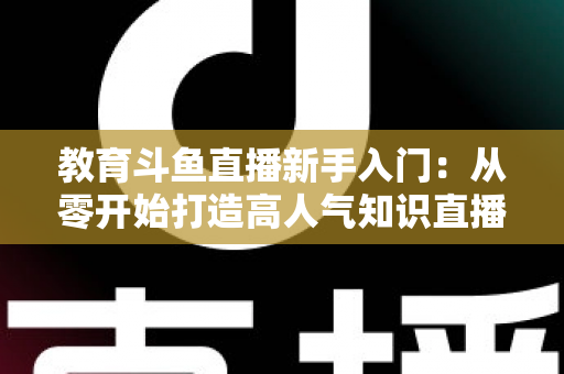 教育斗鱼直播新手入门：从零开始打造高人气知识直播间的完整指南