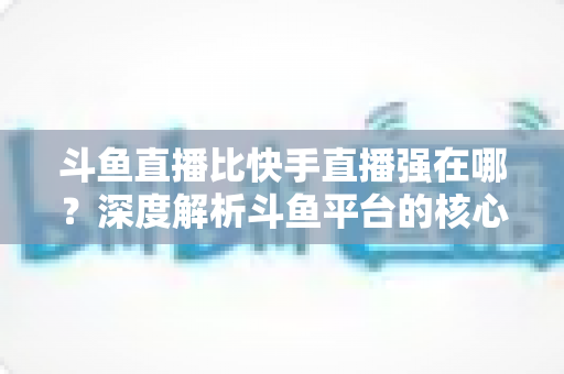 斗鱼直播比快手直播强在哪？深度解析斗鱼平台的核心优势与用户价值