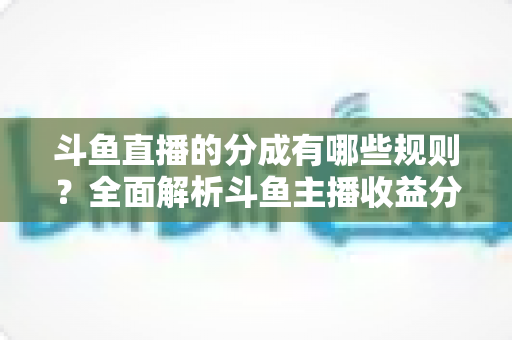 斗鱼直播的分成有哪些规则？全面解析斗鱼主播收益分成机制与提现细节