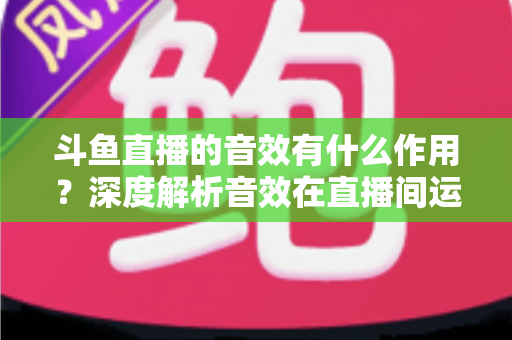斗鱼直播的音效有什么作用？深度解析音效在直播间运营中的关键价值与实用技巧