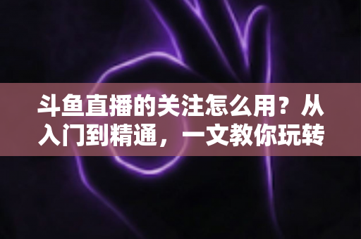 斗鱼直播的关注怎么用？从入门到精通，一文教你玩转斗鱼关注功能
