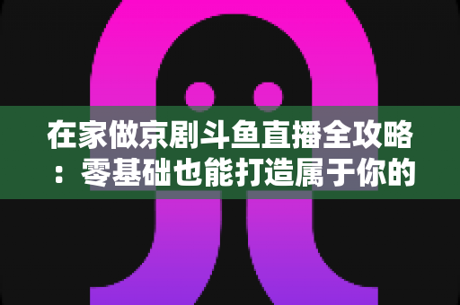 在家做京剧斗鱼直播全攻略：零基础也能打造属于你的国粹人气直播间