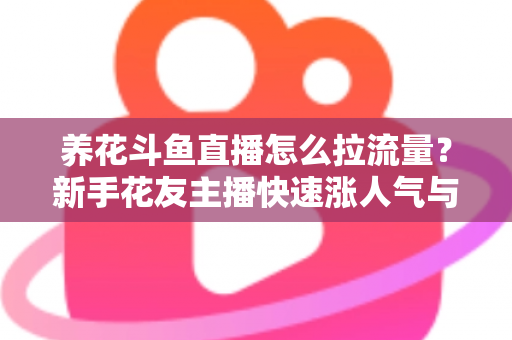 养花斗鱼直播怎么拉流量？新手花友主播快速涨人气与引流的实战全攻略