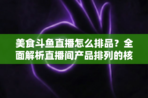 美食斗鱼直播怎么排品？全面解析直播间产品排列的核心逻辑与实战技巧