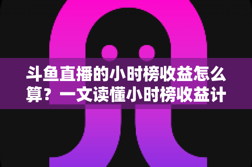 斗鱼直播的小时榜收益怎么算？一文读懂小时榜收益计算规则、分成比例与提升技巧