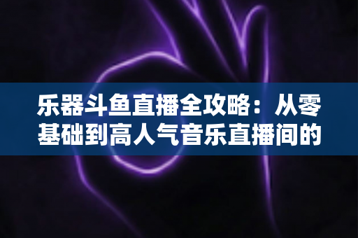 乐器斗鱼直播全攻略:从零基础到高人气音乐直播间的完整实战指南 乐器斗鱼直播全攻略:从零基础到高人气音乐直播间的完整实战指南