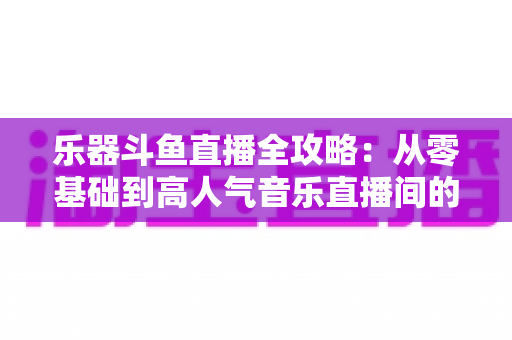 乐器斗鱼直播全攻略:从零基础到高人气音乐直播间的完整实战指南 乐器斗鱼直播全攻略:从零基础到高人气音乐直播间的完整实战指南