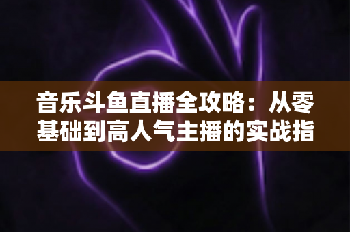 音乐斗鱼直播全攻略:从零基础到高人气主播的实战指南(含设备、内容、运营与变现技巧) 音乐斗鱼直播全攻略:从零基础到高人气主播的实战指南(含设备、内容、运营与变现技巧)