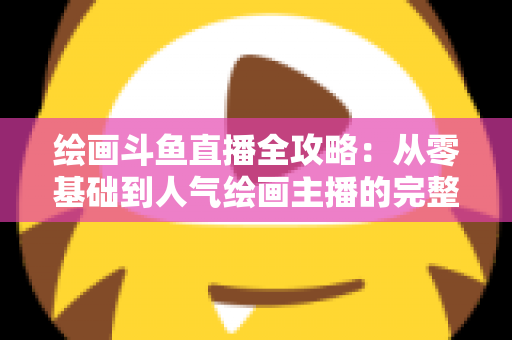 绘画斗鱼直播全攻略:从零基础到人气绘画主播的完整进阶指南 绘画斗鱼直播全攻略:从零基础到人气绘画主播的完整进阶指南