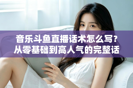 音乐斗鱼直播话术怎么写？从零基础到高人气的完整话术攻略与实战技巧全解析