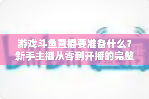 游戏斗鱼直播要准备什么？新手主播从零到开播的完整准备攻略