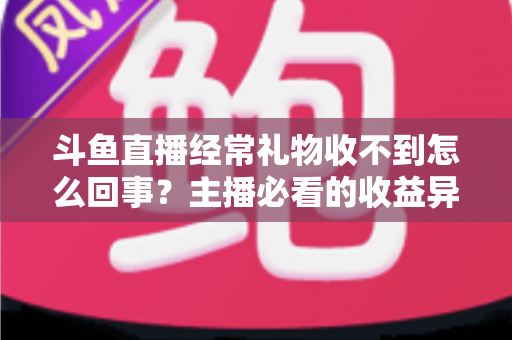 斗鱼直播经常礼物收不到怎么回事？主播必看的收益异常排查与解决全攻略