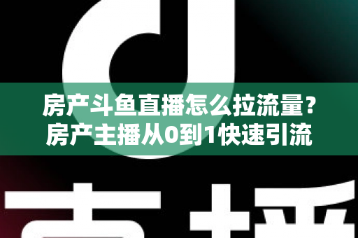 房产斗鱼直播怎么拉流量？房产主播从0到1快速引流涨粉的实战全攻略