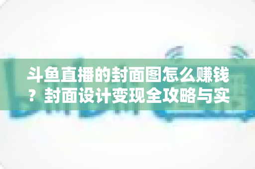 斗鱼直播的封面图怎么赚钱？封面设计变现全攻略与实战指南