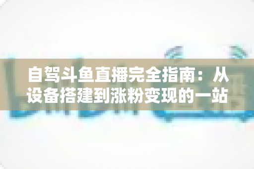 自驾斗鱼直播完全指南:从设备搭建到涨粉变现的一站式攻略 自驾斗鱼直播完全指南:从设备搭建到涨粉变现的一站式攻略