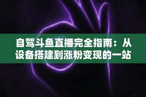 自驾斗鱼直播完全指南：从设备搭建到涨粉变现的一站式攻略