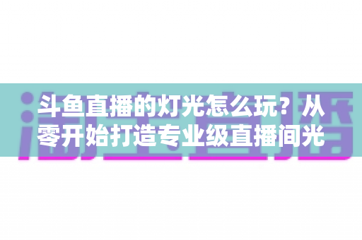 斗鱼直播的灯光怎么玩?从零开始打造专业级直播间光效的完整指南 斗鱼直播的灯光怎么玩?从零开始打造专业级直播间光效的完整指南