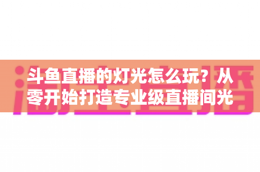 斗鱼直播的灯光怎么玩？从零开始打造专业级直播间光效的完整指南
