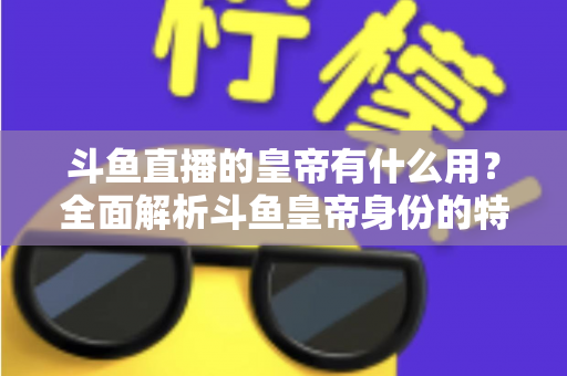 斗鱼直播的皇帝有什么用？全面解析斗鱼皇帝身份的特权、价值与理性消费指南
