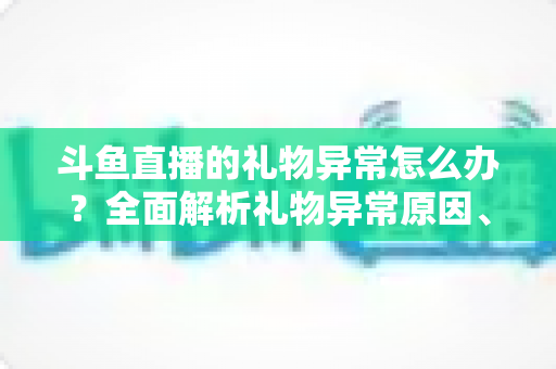 斗鱼直播的礼物异常怎么办？全面解析礼物异常原因、解决步骤与预防指南