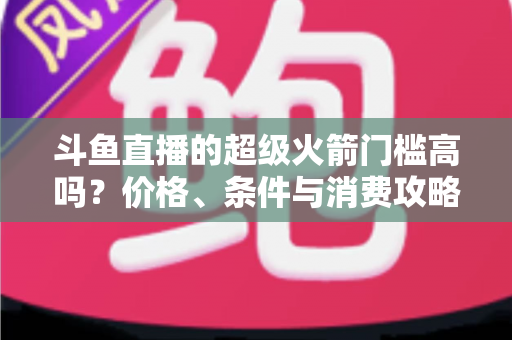 斗鱼直播的超级火箭门槛高吗？价格、条件与消费攻略一文全解析