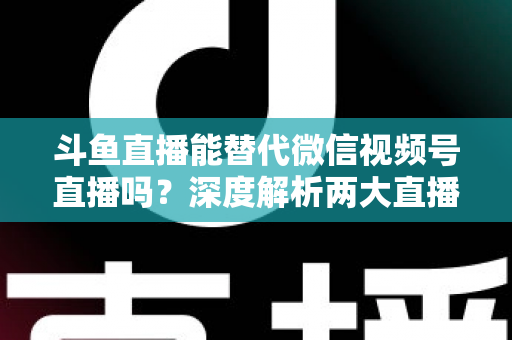斗鱼直播能替代微信视频号直播吗？深度解析两大直播平台的核心差异与选择策略