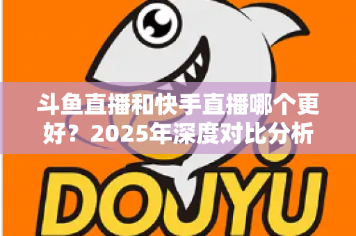 斗鱼直播和快手直播哪个更好？2025年深度对比分析与选择指南