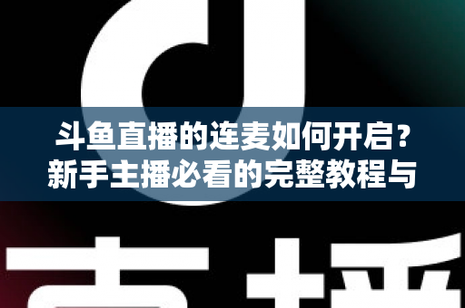 斗鱼直播的连麦如何开启？新手主播必看的完整教程与实用技巧全解析