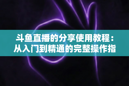 斗鱼直播的分享使用教程：从入门到精通的完整操作指南与实用技巧