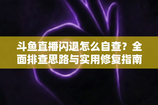 斗鱼直播闪退怎么自查？全面排查思路与实用修复指南一学就会