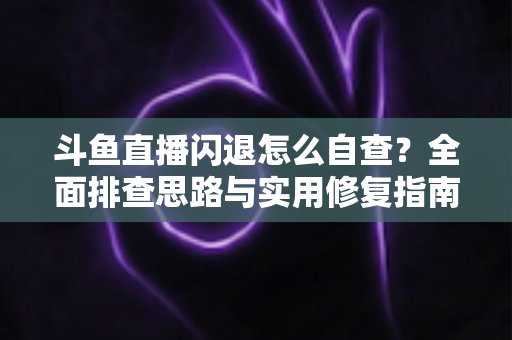 斗鱼直播闪退怎么自查？全面排查思路与实用修复指南一学就会
