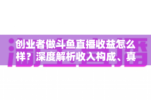 创业者做斗鱼直播收益怎么样？深度解析收入构成、真实水平与赚钱策略